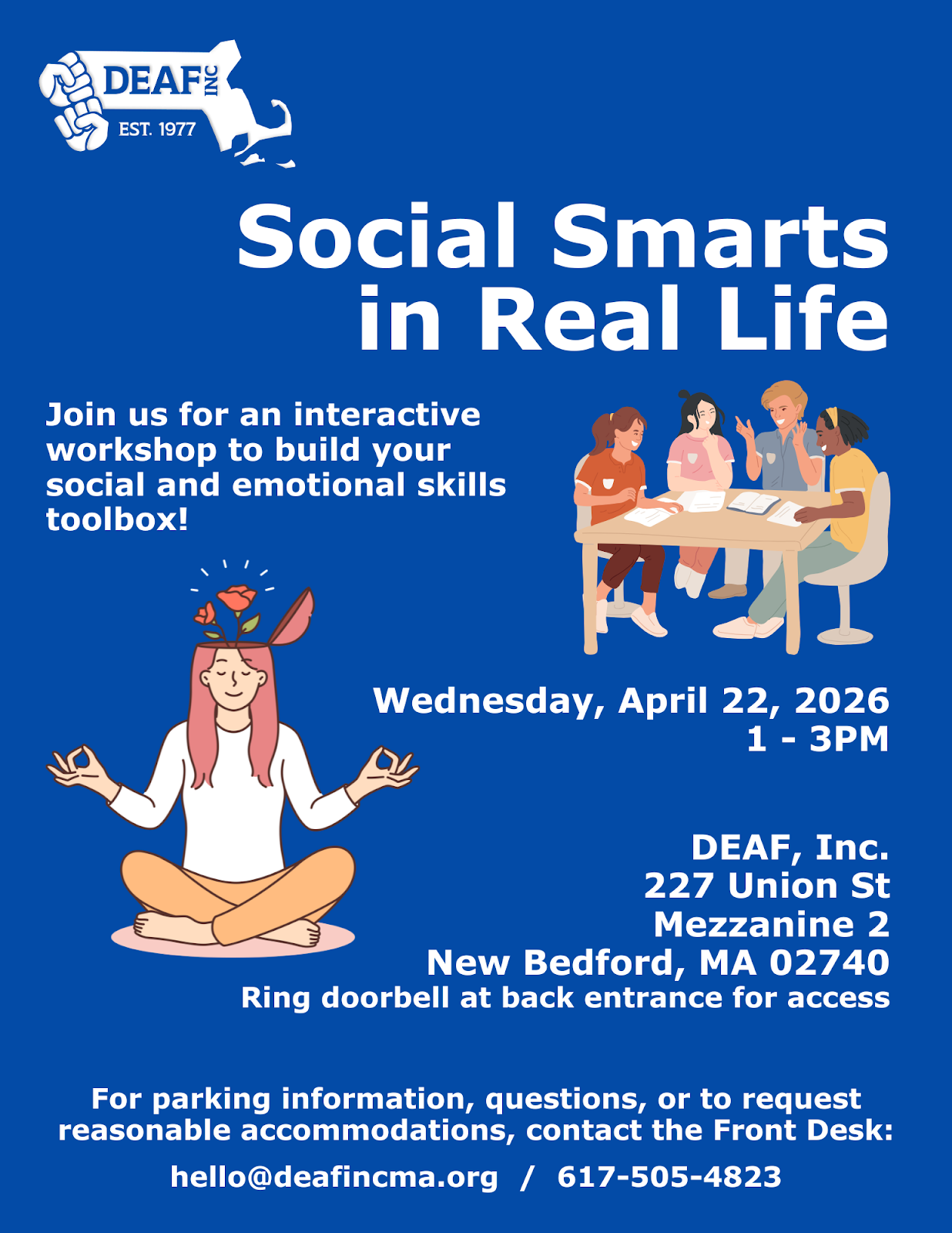 royal blue background, upper left corner: white DEAF, Inc. logo, Header in white bold text: Social Smarts in Real Life; below in white text: on left: Join us for an interactive workshop to build your social and emotional skills toolbox! On the right: a group of people chatting at a table Below: A person wearing a white shirt and tan pants, smiling, with imaginary flowers coming out of her head while meditating. On the right, in white text: Wednesday, April 22, 2026 1 - 3PM Below: DEAF, Inc. 227 Union St., Mezzanine 2, New Bedford, MA 02740 Ring doorbell at back entrance for access Bottom: For parking information, questions, or to request reasonable accommodations, contact the Front Desk: hello@deafincma.org / 617-505-4823 