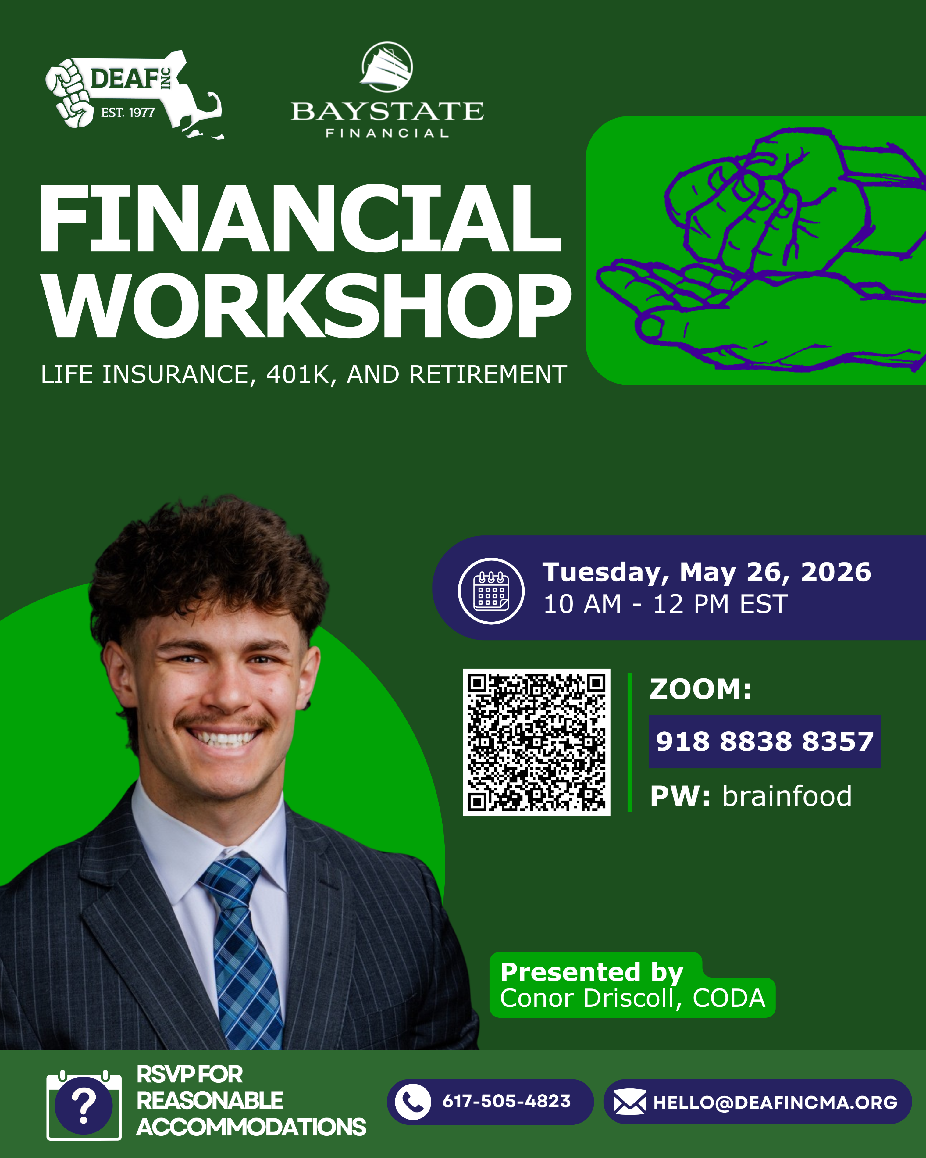 The flyer has a dark green background at the top is the DEAF, Inc. logo in white, to the right is the Baystate Financial logo in white. below in large bold white letters: Financial Workshop, below that: LIFE INSURANCE, 401K, AND RETIREMENT. To the right green box with a purple line drawing of hands in the ASL sign for money. Middle left side includes a photo of a white man with curly brown hair, wearing a suit and tie. To the right a purple box: Tuesday, May 26, 2026, 10 AM - 12 PM EST. Below that is a QR code -to the right Zoom 918 8838 8357 and password brainfood. Below a green box: Presented by Conor Driscoll, CODA. The bottom section RSVP for reasonable accommodations, phone icon 617-505-4823 and email HELLO@DEAFINCMA.ORG