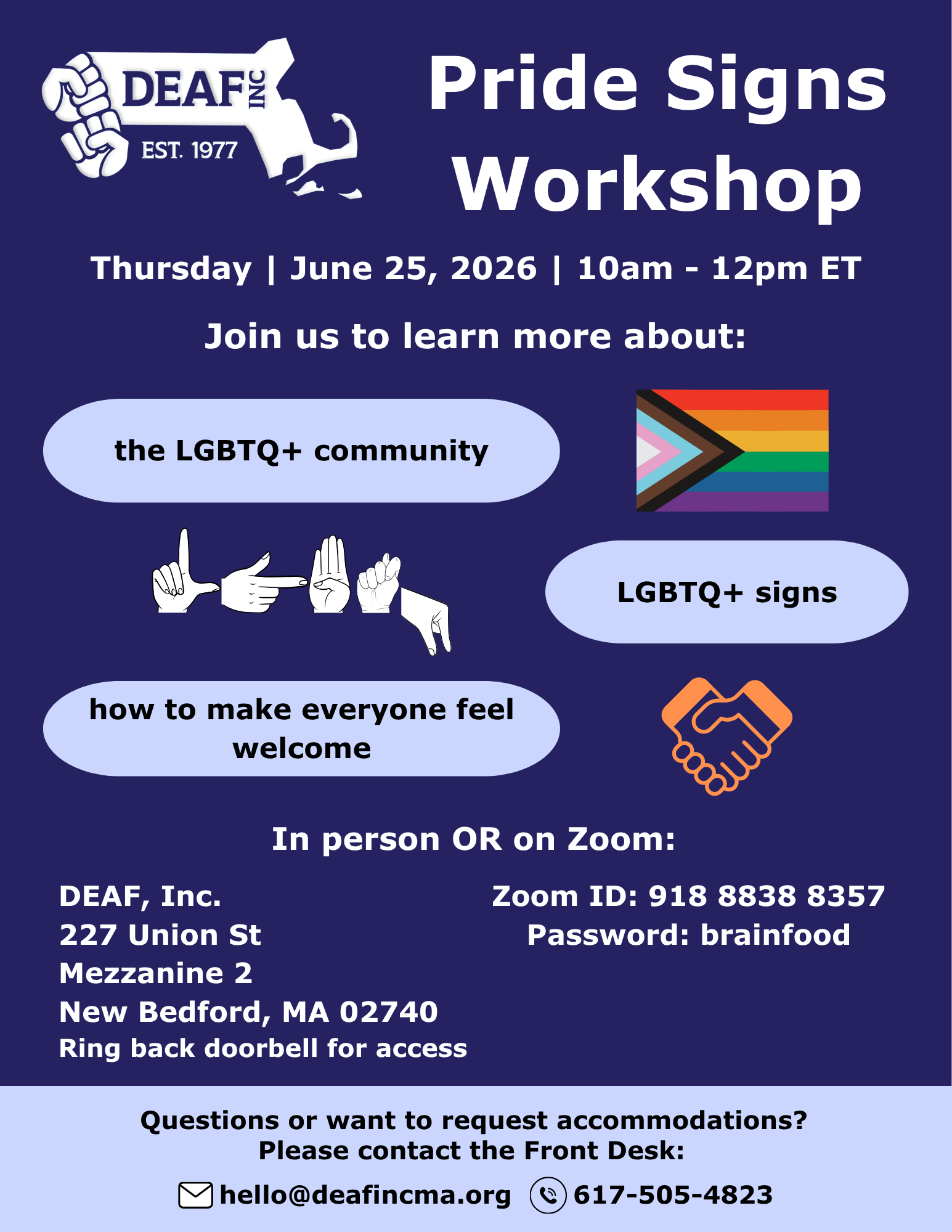 The flier has a dark blue background. Top left, white DEAF, Inc. logo. Top right, large white text: Pride Signs Workshop. Below, medium size white text centered on the page: Thursday, June 25, 2025, 10am-12pm ET. Center of flier, medium size white text centered above three pairs of text and images: Join us to learn more about: Text 1: the LGBTQ+ community. Image 1: LGBTQ+ pride flag. Text 2: LGBTQ+ signs. Image 2: ASL handshapes spelling out LGBTQ. Text 3: how to make everyone feel welcome. Image 3: two orange hands in a handshake. Below, medium white text centered on the page: In person or on Zoom. Below on the left side: DEAF, Inc., 227 Union St, Mezzanine 2, New Bedford, MA 02740, Ring back doorbell for access. On the right: Zoom ID: 918 8838 8357, password: brainfood. Along the bottom is a light blue bar with black text: Questions or want to request accommodations? Please contact the Front Desk: hello@deafincma.org, 617-505-4823