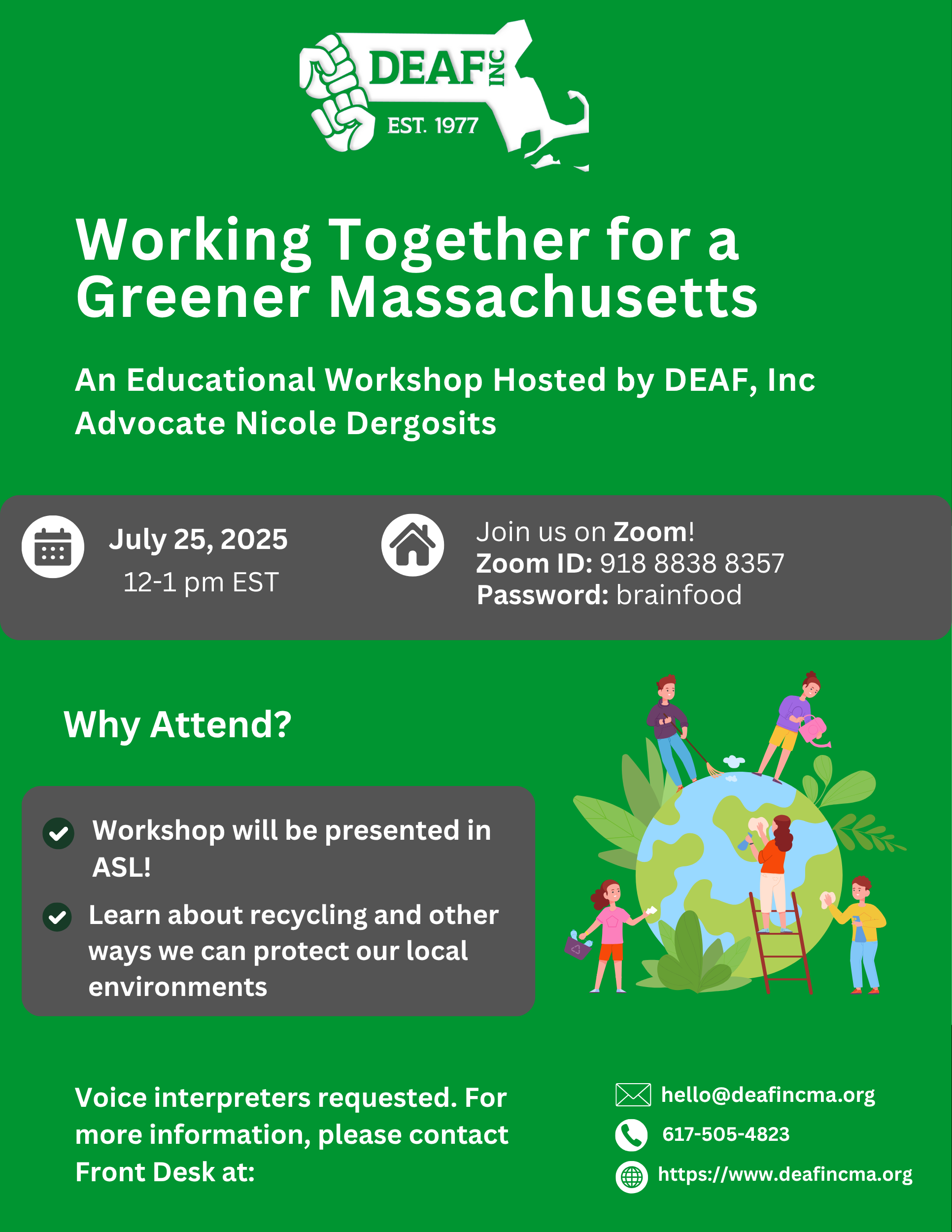 op center: white DEAF, Inc. logo Green background with white text: Working Together for a Greener Massachusetts, an educational workshop hosted by DEAF, Inc. Advocate Nicole Dergosits Below in a grey box with white text: on the left: a white symbol of a calendar, July 25, 2025 12-1p EST on the right: a white symbol of a house, Join us on Zoom! Zoom ID: 918 8838 3557 Password: brainfood Below in white text: Why attend? A second grey box: a checklist with white font with 2 white checkmarks: Workshop will be presented in ASL! Learn about recycling and other ways we can protect our local environments On the right: A clipart image of the Earth showing people in different parts of the world doing various eco-friendly activities Bottom in white text: Voice interpreters requested. For more information, please contact Front Desk at: on the right in white text: Contact Us- white symbol of email: hello@deafincma.org, white symbol of a phone: 617-505-4823 and a white symbol of a website: https://www.deafincma.org