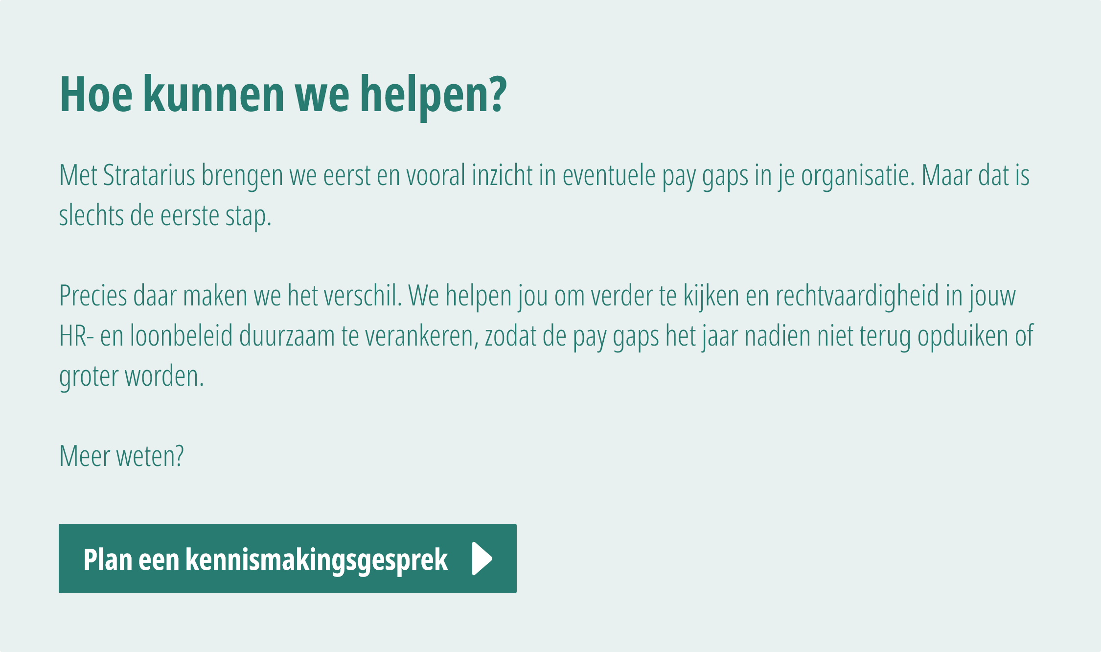 Met Stratarius brengen we eerst en vooral inzicht in eventuele pay gaps in je organisatie. Maar dat is slechts de eerste stap.   Precies daar maken we het verschil. We helpen jou om verder te kijken en rechtvaardigheid in jouw HR- en loonbeleid duurzaam te verankeren, zodat de pay gaps het jaar nadien niet terug opduiken of groter worden.  Meer weten? Plan een vrijblijvend kennismakingsgesprek