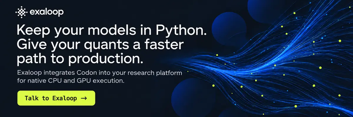 Keep your models in Python. Give your quants a faster path to production. Exaloop integrates Codon into your research platform for native CPU and GPU execution. Talk to Exaloop.