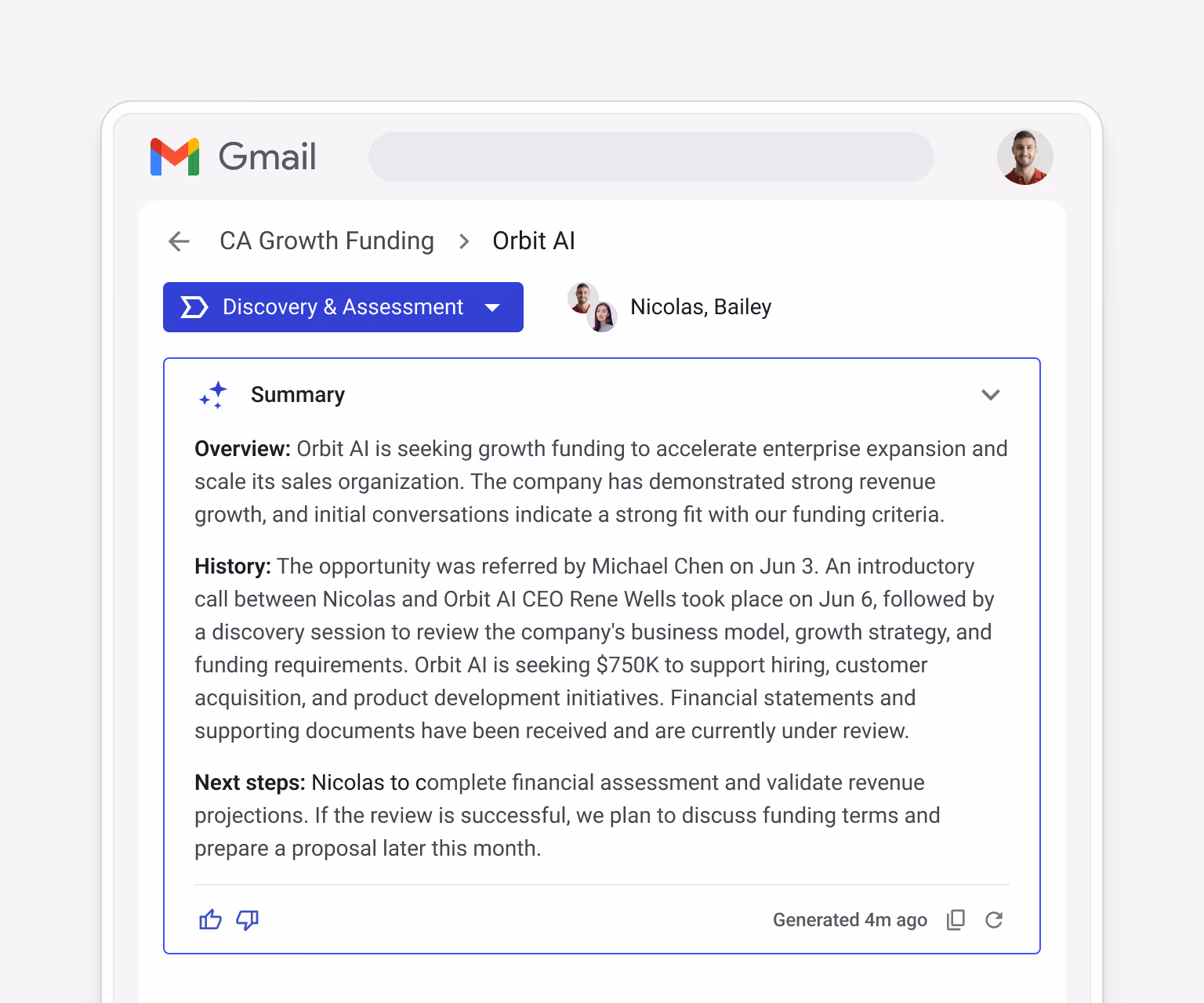 Streak AI Summary for CA Growth Funding > Orbit AI (Discovery & Assessment stage, Nicolas/Bailey) — Overview: Orbit AI is seeking growth funding to accelerate enterprise expansion and scale its sales organization, with strong revenue growth and a strong fit with funding criteria. History: opportunity referred by Michael Chen on Jun 3, introductory call Jun 6, discovery session Jun 10, Orbit AI is seeking $750K to support hiring, customer acquisition, and product development. Financial statements and supporting documents received and under review. Next steps: Nicolas to complete financial assessment and validate revenue projections, discuss funding terms and prepare a proposal.