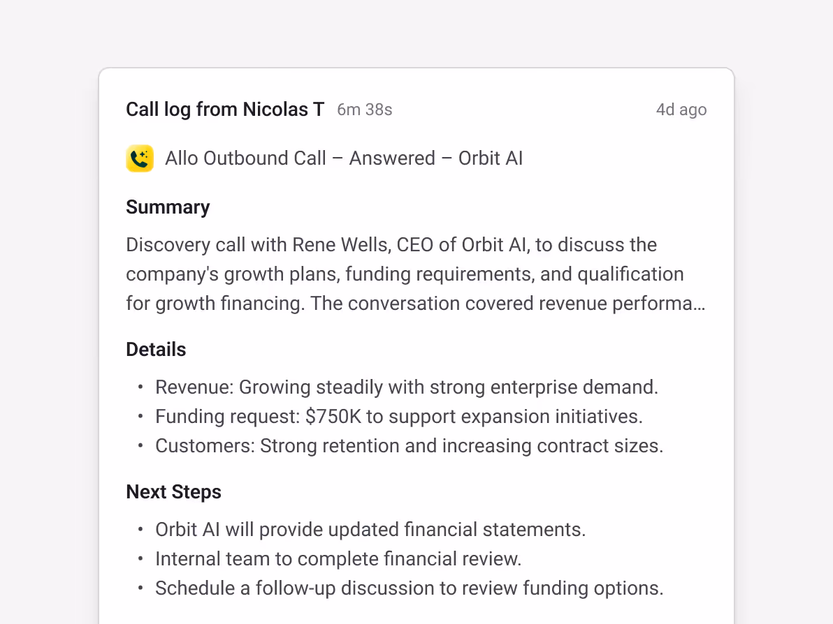 Streak call log from Nicolas T — Allo Outbound Call Answered with Rene Wells, CEO of Orbit AI (6m 38s, 4d ago) — Discovery call covering company growth plans, funding requirements, and qualification for growth financing — Details: Revenue growing steadily with strong enterprise demand, Funding request: $750K to support expansion, Strong customer retention and increasing contract sizes — Next Steps: Orbit AI to provide updated financial statements, internal team to complete financial review, schedule follow-up discussion