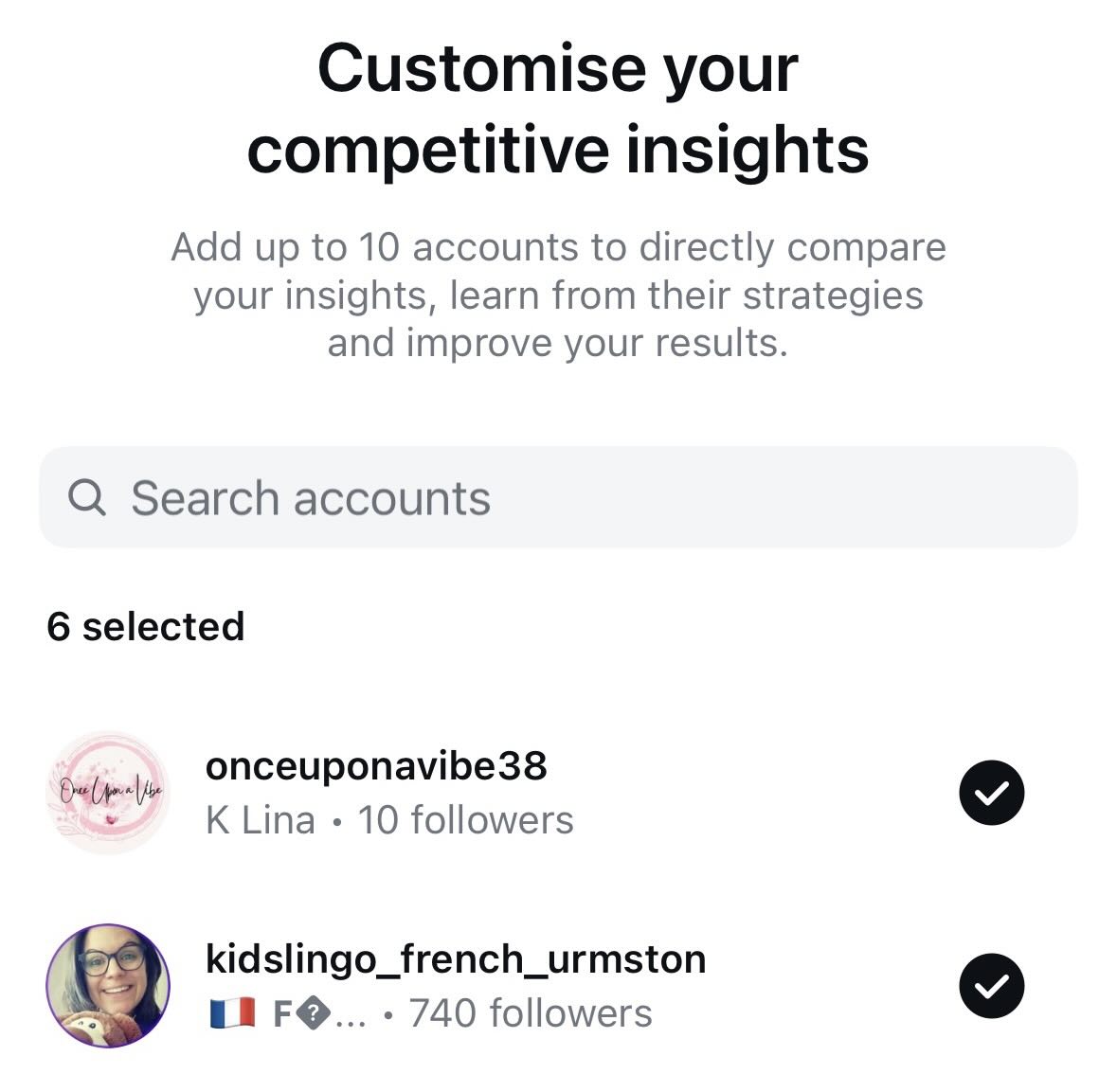 May be a graphic of text that says "Customise your competitive insights Add up to 10 accounts to directly compare your insights, learn from their strategies and improve your results. Search accounts 6 selected eして～ onceuponavibe38 K Lina 10 followers kidslingo_french_urmston 740 followers"