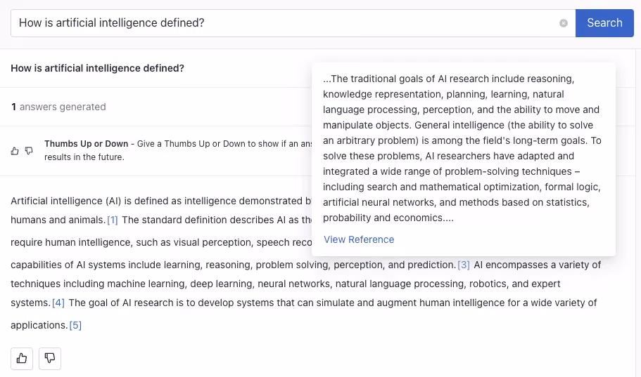 A results page in deepset Cloud with the query "How is artificial intelligence defined?" At the top of the page, a search bar contains the query. Below the search bar, the page shows that 1 answer has been generated. There is an option to give a Thumbs Up or Thumbs Down to the answer to help improve results in the future.
The main content of the screenshot is a definition of Artificial Intelligence (AI) provided in two parts. The first part, visible on the left, begins with "Artificial intelligence (AI) is defined as intelligence demonstrated by machines, in contrast to the natural intelligence displayed by humans and animals." It cites sources and mentions standard AI capabilities like learning, reasoning, problem solving, perception, and prediction. The right side of the image displays a snippet of additional text, which discusses the traditional goals of AI research including reasoning, knowledge representation, planning, learning, and general intelligence. It mentions that AI research aims to solve a wide range of problem-solving techniques and integrates various methods such as search, mathematical optimization, formal logic, artificial neural networks, and methods based on statistics, probability, and economics. There is a "View Reference" link at the bottom of the snippet. The interface is clean, with a white background and text in shades of black and blue.