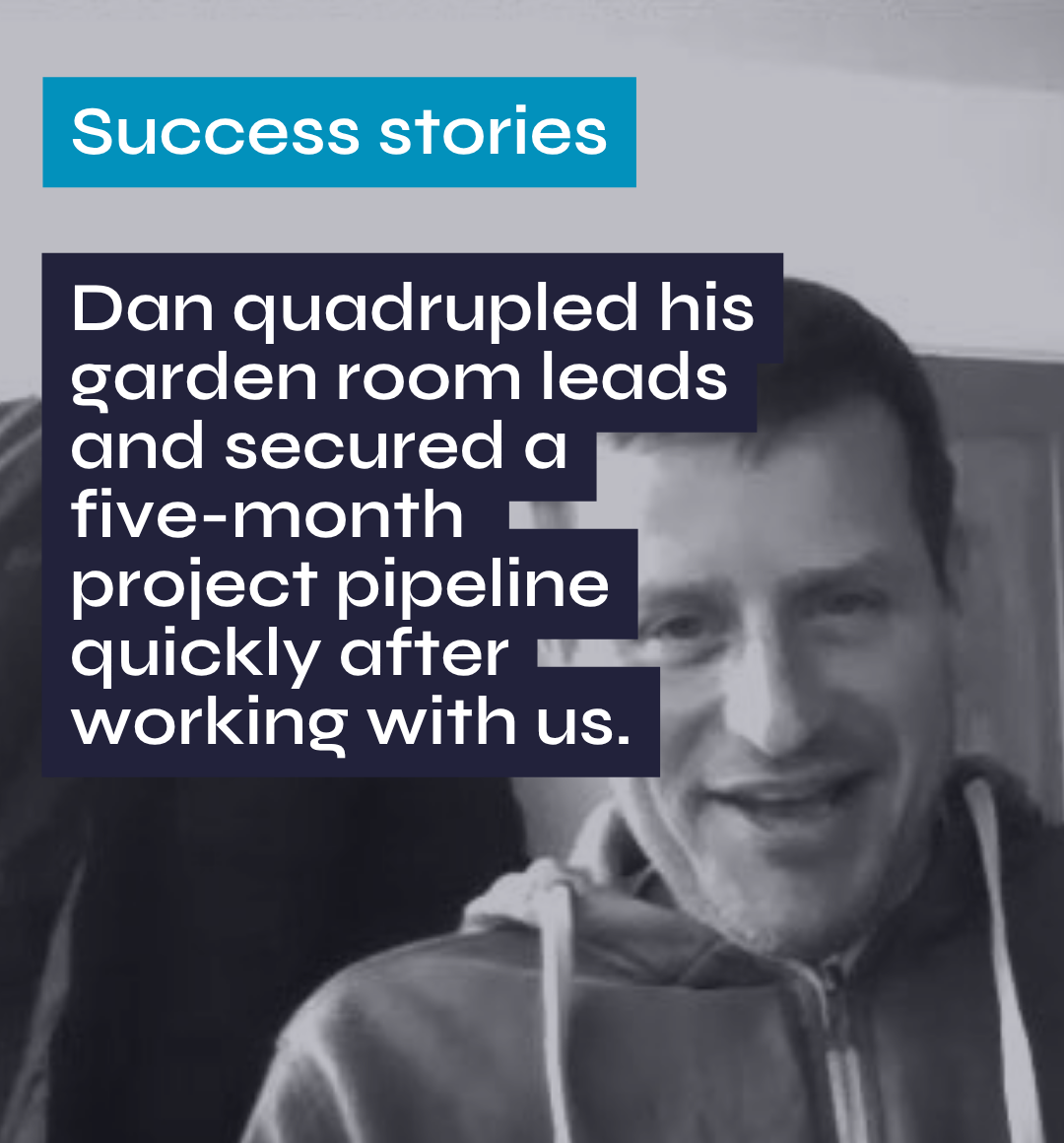 Success stories Dan quadrupled his garden room leads and secured a five-month project pipeline quickly after working with us.