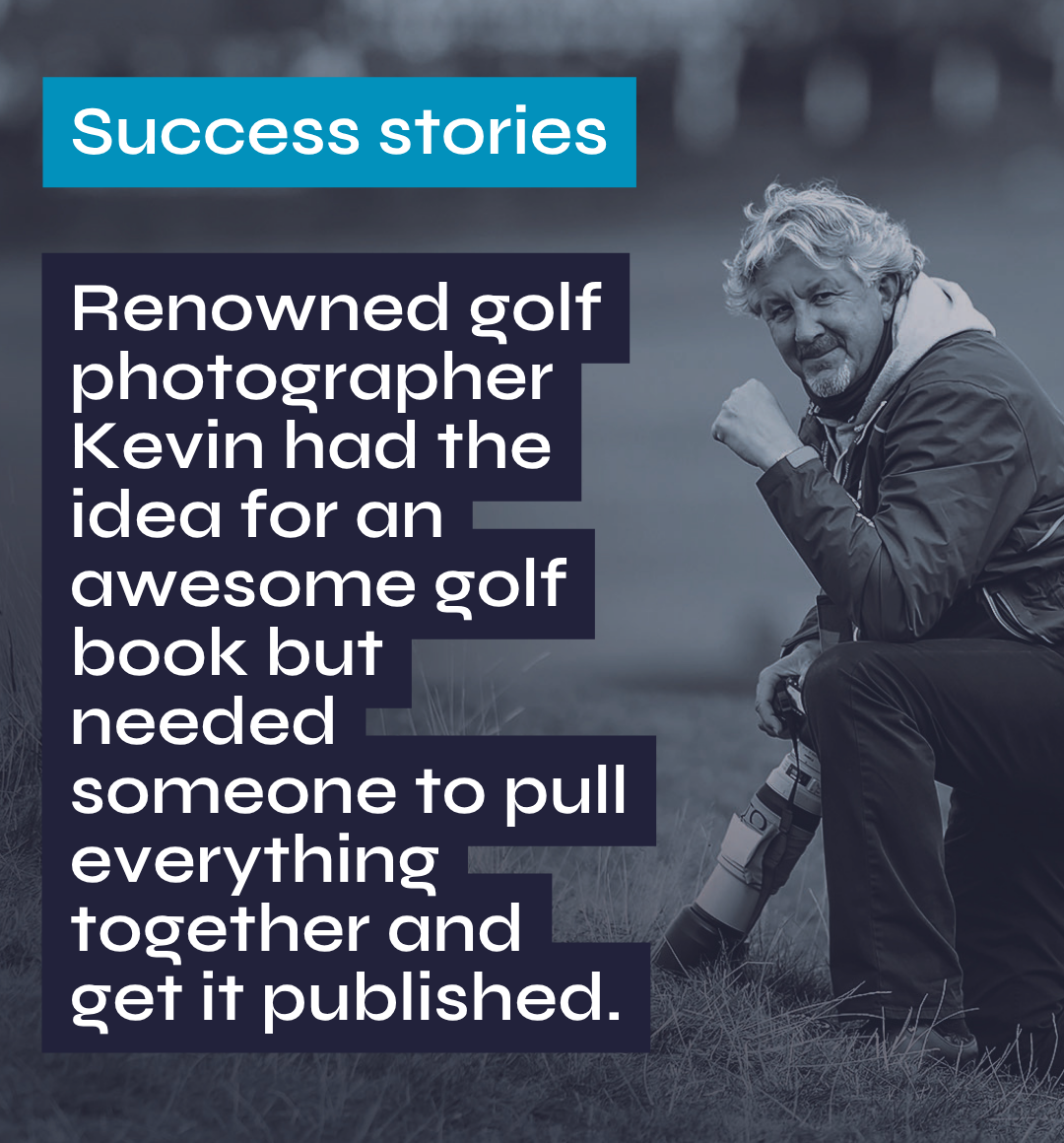 Success stories Renowned golf photographer Kevin had the idea for an awesome golf book but needed someone to pull everything together and get it published.