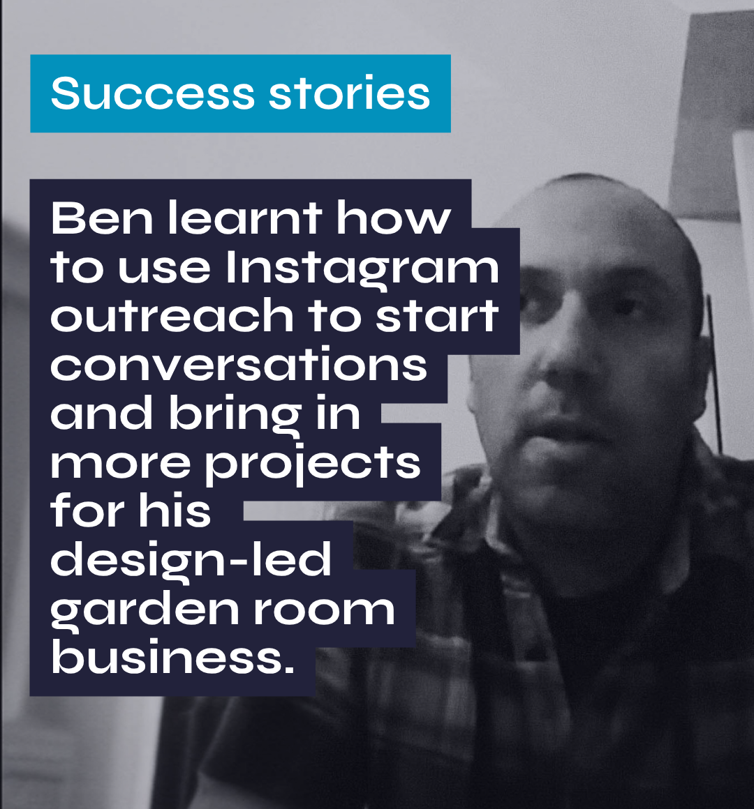 Success stories Ben learnt how to use Instagram outreach to start conversations and bring in more projects for his design-led garden room business.