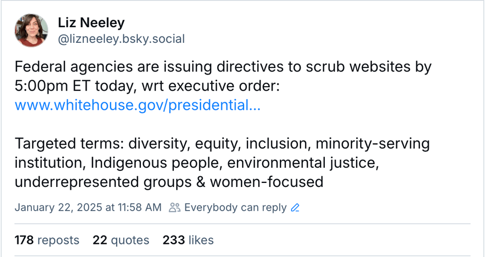 Bluesky post from Liz Neeley, saying "Federal agencies are issuing directives to scrub websites by 5:00pm ET today, wrt executive order: www.whitehouse.gov/presidential... Targeted terms: diversity, equity, inclusion, minority-serving institution, Indigenous people, environmental justice, underrepresented groups & women-focused"