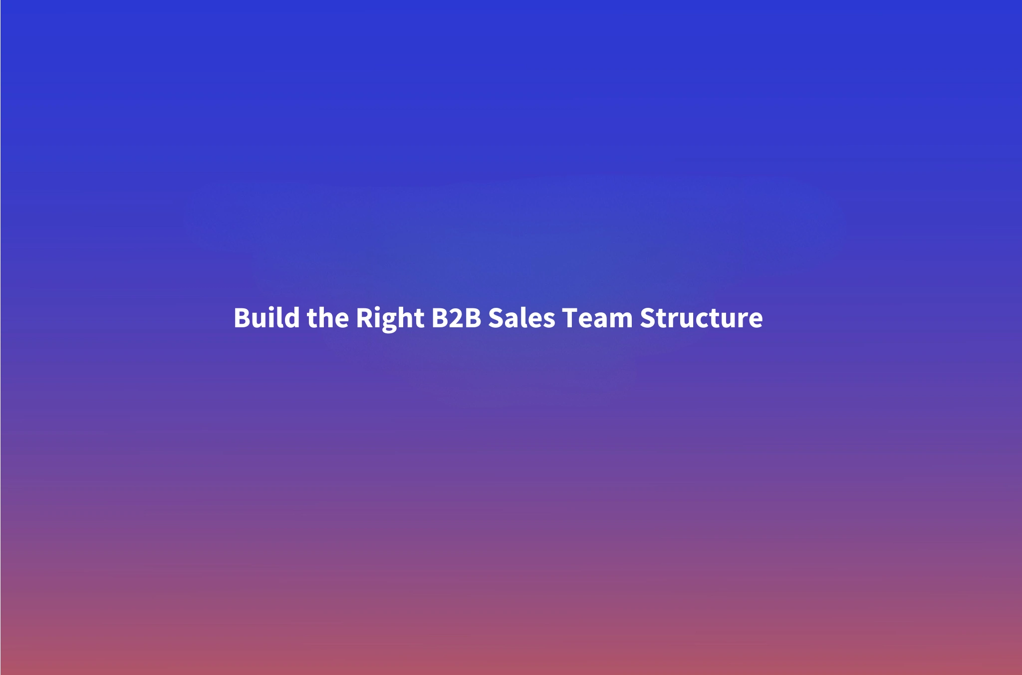 How to Structure a B2B Sales Team: Models, Ratios, and When to Scale