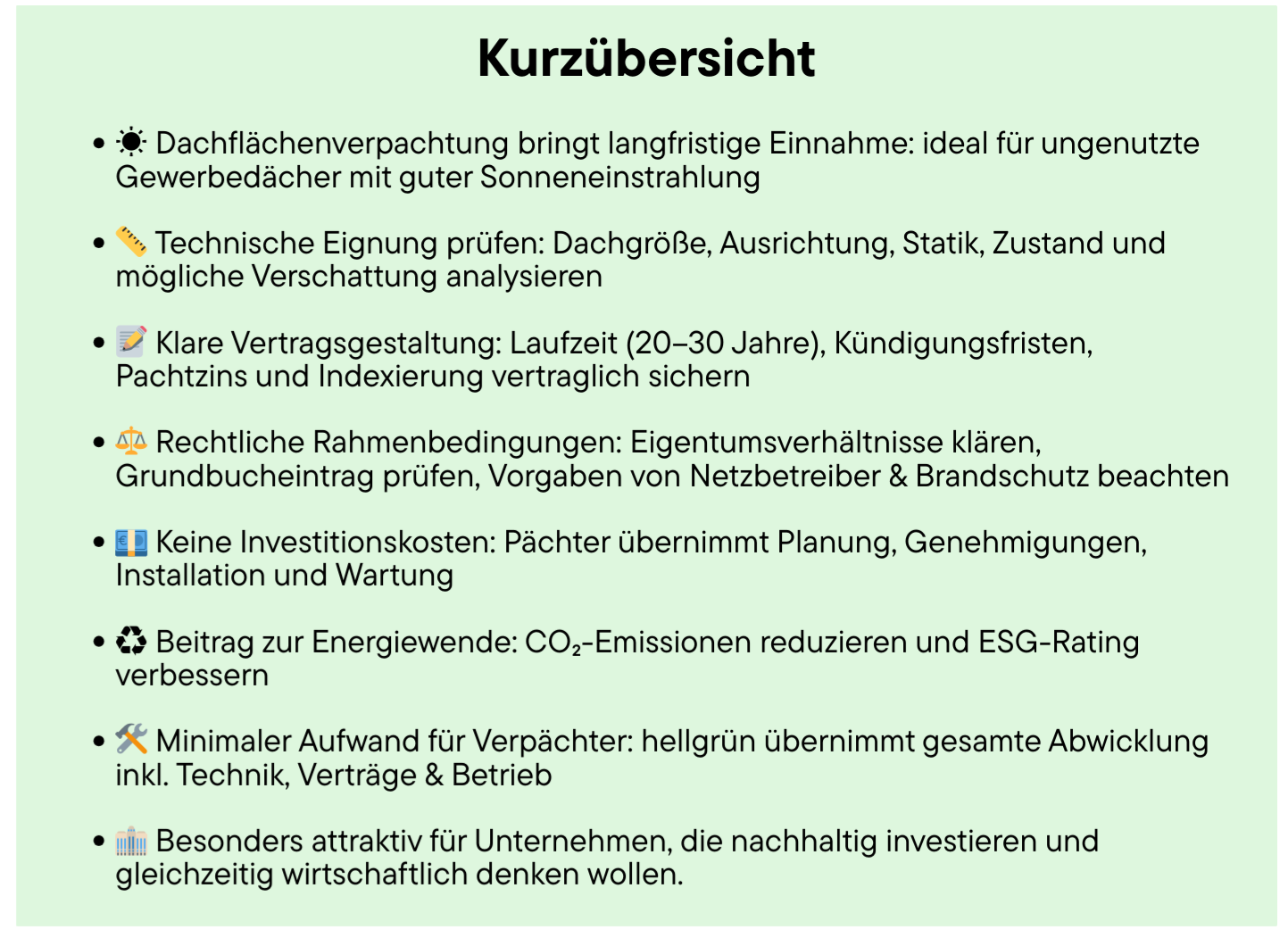 Kurzübersicht – So läuft die Verpachtung Ihrer Dachfläche ab:Dachflächenverpachtung bringt langfristige Einnahmen – ideal für ungenutzte Gewerbedächer mit guter Sonneneinstrahlung.Technische Eignung prüfen: Dachgröße, Ausrichtung, Statik, Zustand und mögliche Verschattung analysieren.Klare Vertragsgestaltung: Laufzeit (20–30 Jahre), Kündigungsfristen, Pachtzins und Indexierung vertraglich sichern.Rechtliche Rahmenbedingungen: Eigentumsverhältnisse klären, Grundbucheintrag prüfen, Vorgaben von Netzbetreiber & Brandschutz beachten.Keine Investitionskosten – Pächter übernimmt Planung, Genehmigungen, Installation und Wartung.Beitrag zur Energiewende: CO₂-Emissionen reduzieren und ESG-Rating verbessern.Minimaler Aufwand für Verpächter: hellgrün übernimmt gesamte Abwicklung inkl. Technik, Verträge & Betrieb.Besonders attraktiv für Unternehmen, die nachhaltig investieren und gleichzeitig wirtschaftlich denken wollen.
