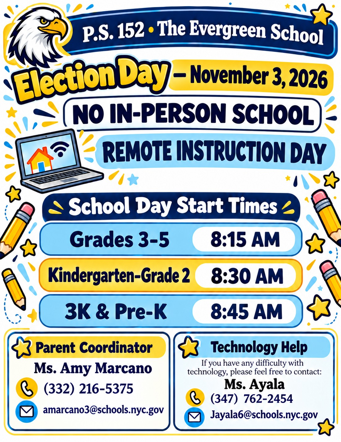 P.S. 152 The Evergreen School. Election Day, November 3, 2026: No in-person school. Remote Instruction Day. School day start times: Grades 3 to 5 at 8:15 AM; Kindergarten to Grade 2 at 8:30 AM; 3K and Pre-K at 8:45 AM. Parent Coordinator: Ms. Amy Marcano, (332) 216-5375, amarcano3@schools.nyc.gov. Technology help: Ms. Ayala, (347) 762-2454, Jayala6@schools.nyc.gov.