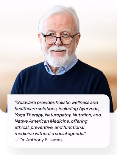 "GoldCare provides holistic wellness and healthcare solutions, including Ayurveda, Yoga Therapy, Naturopathy, Nutrition, and Native American Medicine, offering ethical, preventive, and functional medicine without a social agenda." — Dr. Anthony B. James