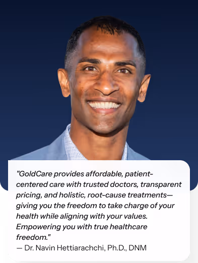"GoldCare provides affordable, patient-centered care with trusted doctors, transparent pricing, and holistic, root-cause treatments—giving you the freedom to take charge of your health while aligning with your values. Empowering you with true healthcare freedom." — Dr. Navin Hettiarachchi, Ph.D., DNM