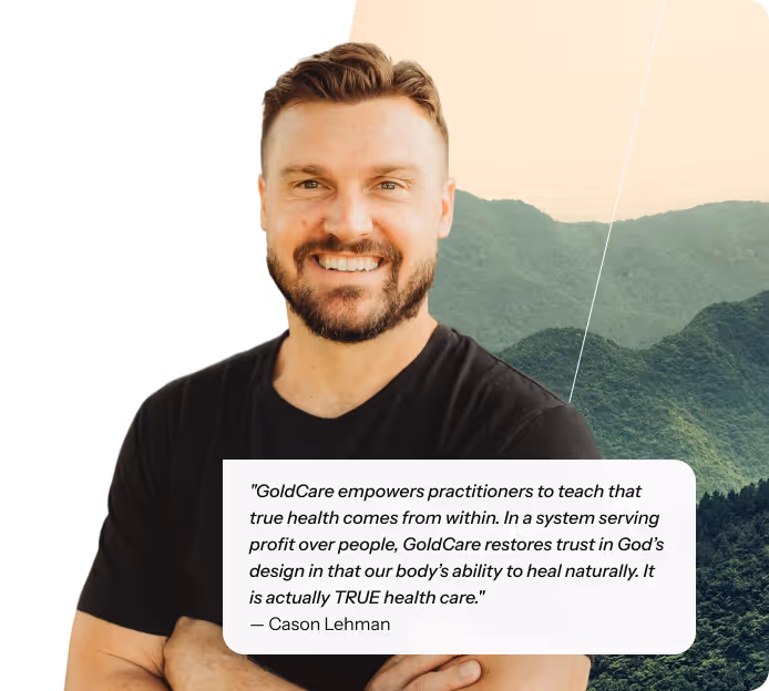 "GoldCare empowers practitioners to teach that true health comes from within. In a system serving profit over people, GoldCare restores trust in God’s design in that our body’s ability to heal naturally. It is actually TRUE health care." — Cason Lehman