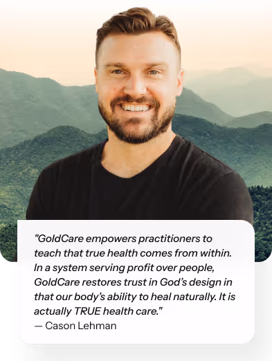 "GoldCare empowers practitioners to teach that true health comes from within. In a system serving profit over people, GoldCare restores trust in God’s design in that our body’s ability to heal naturally. It is actually TRUE health care." — Cason Lehman