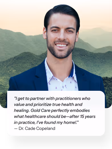 "I get to partner with practitioners who value and prioritize true health and healing. Gold Care perfectly embodies what healthcare should be—after 15 years in practice, I've found my home!." — Dr. Cade Copeland