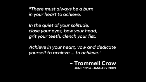 “There must always be a burn in your heart to achieve. In the quiet of your solitude, close your eyes, bow your head, grit your teeth, clench your fists. Achieve in your heart, vow and dedicate yourself to achieve, to achieve.” — Trammell Crow.