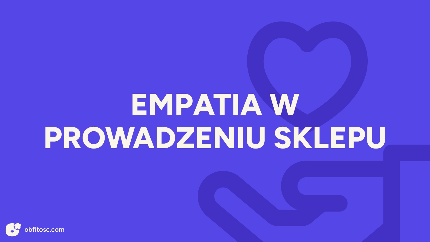 Empatia w e-commerce – jak zbudować sklep, który naprawdę dba o klienta?