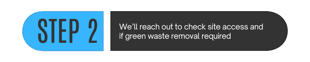 Step 2: We'll reach out to check site access and green waste removal