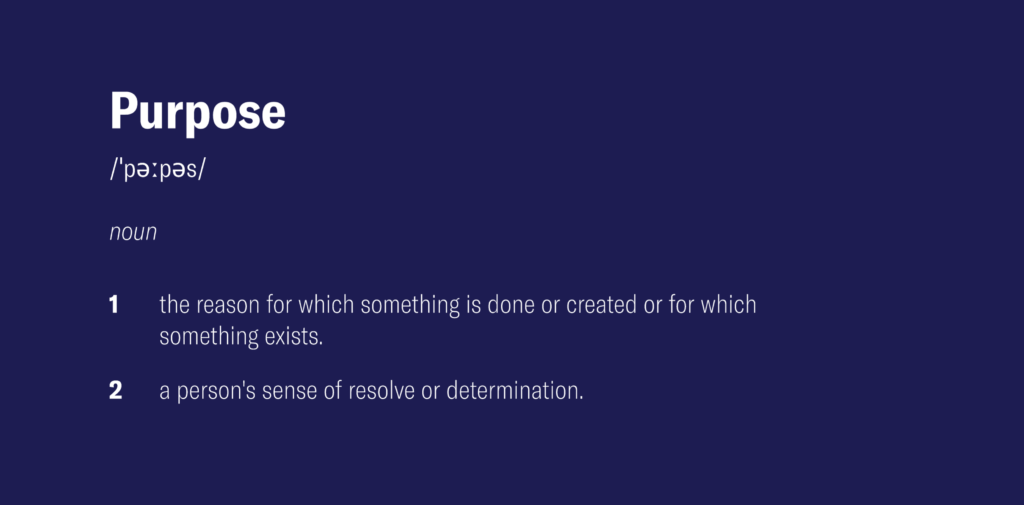 A definition of the word 'Purpose' - noun,
1. The reason for which something is done or created or for which something exists
2. A person's sense of resolve or determination