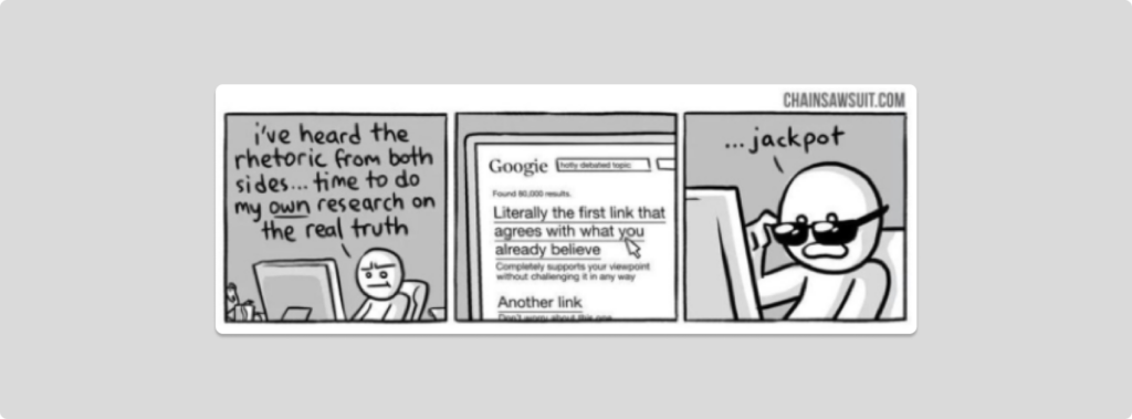 Comic from chainsawsuit.com.
1st box: a man saying "I've heard the rhetoric from both sides... time to do my own research on the real truth"
2nd box: drawing of google search: "Literally the first link that agrees with what you already believe"
3rd box: man saying "Jackpot"