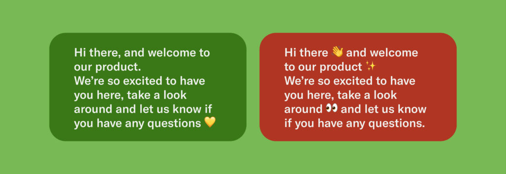 Two examples, one more correct than the other.

More correct: Hi there, and welcome to our product.
We’re so excited to have you here, take a look around and let us know if you have any questions 💛

Less correct: Hi there 👋 and welcome to our product ✨
We’re so excited to have you here, take a look around 👀 and let us know if you have any questions.