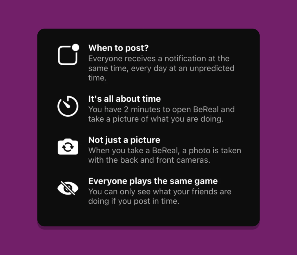 Some marking content from BeReal.
When to post? Everyone receives a notification at the same time, every day at an unpredicted time
It's all about time. You have 2 mins to open the app and take a picture of what you are doing
Not just a picture. A photo is taken with back and front cameras.
Everyone plays the same game. You can only see what your friends are doing if you post in time.