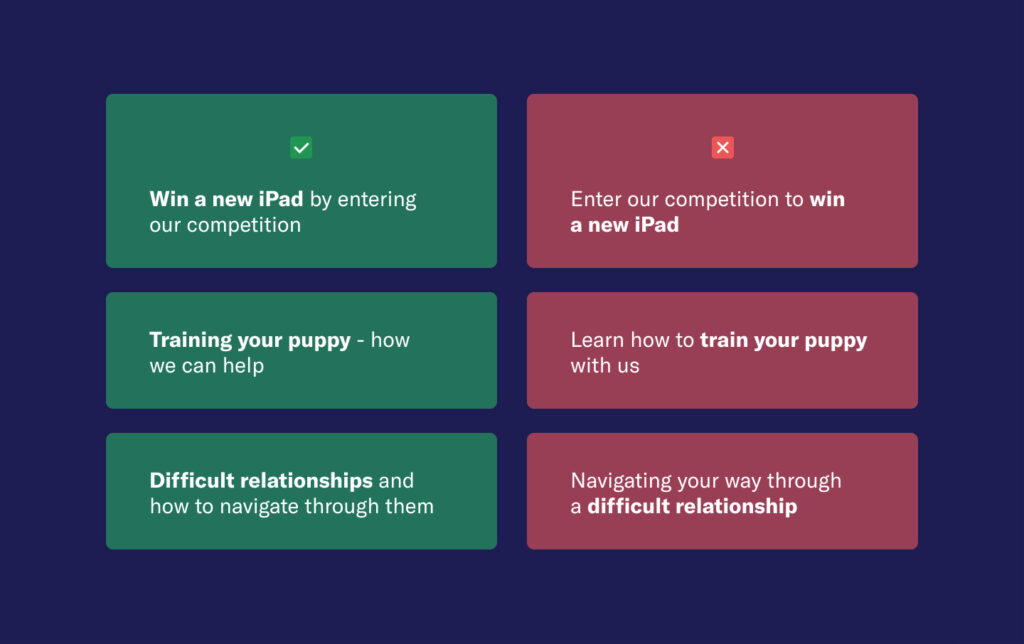Two copy alternatives side by side, comparing a good example and a bad one.
Good examples:
1. Win a new iPad by entering our competition
2. Training your puppy - how we can help
3. Difficult relationships and how to navigate through them
Not so good examples:
1. Enter our competition to win a new iPad
2. Learn how to train your puppy with us
3. Navigating your way through a difficult relationship