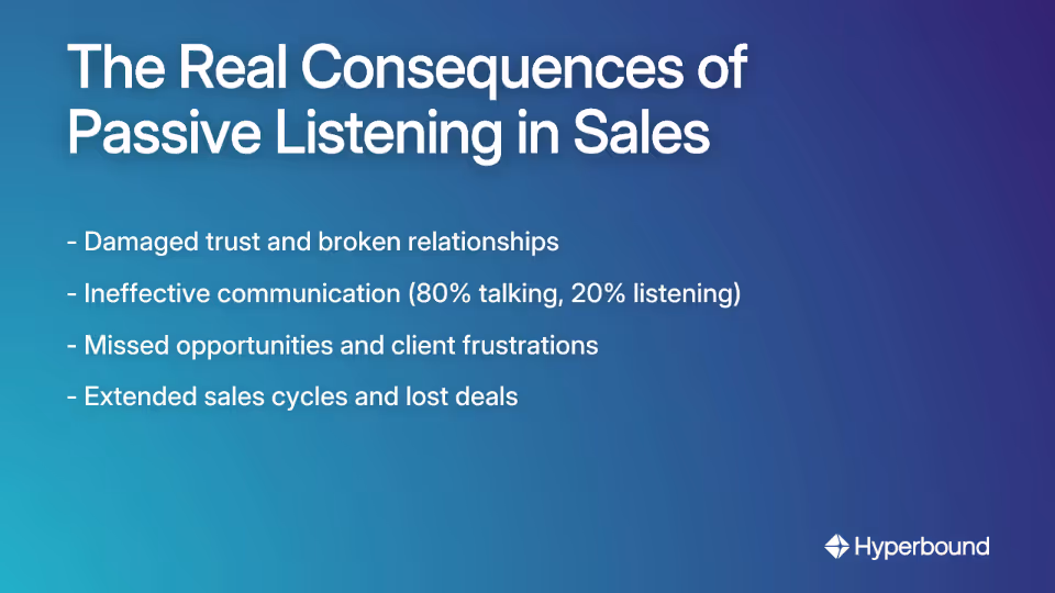 The Real Consequences of Passive Listening in Sales: - Damaged trust and broken relationships, - Ineffective communication (80% talking, 20% listening), - Missed opportunities and client frustrations, - Extended sales cycles and lost deals
