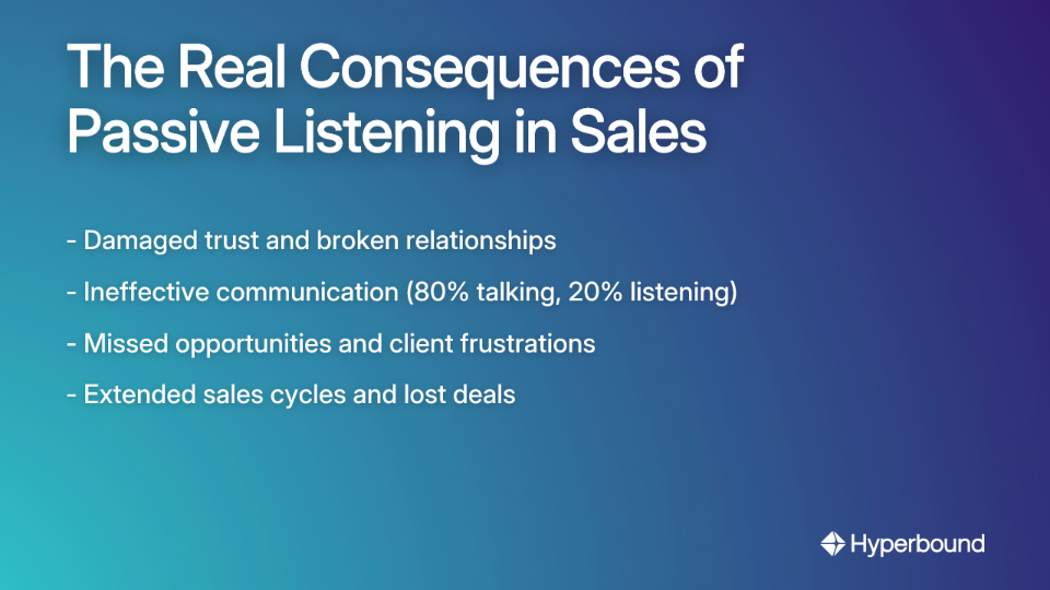 The Real Consequences of Passive Listening in Sales: - Damaged trust and broken relationships, - Ineffective communication (80% talking, 20% listening), - Missed opportunities and client frustrations, - Extended sales cycles and lost deals