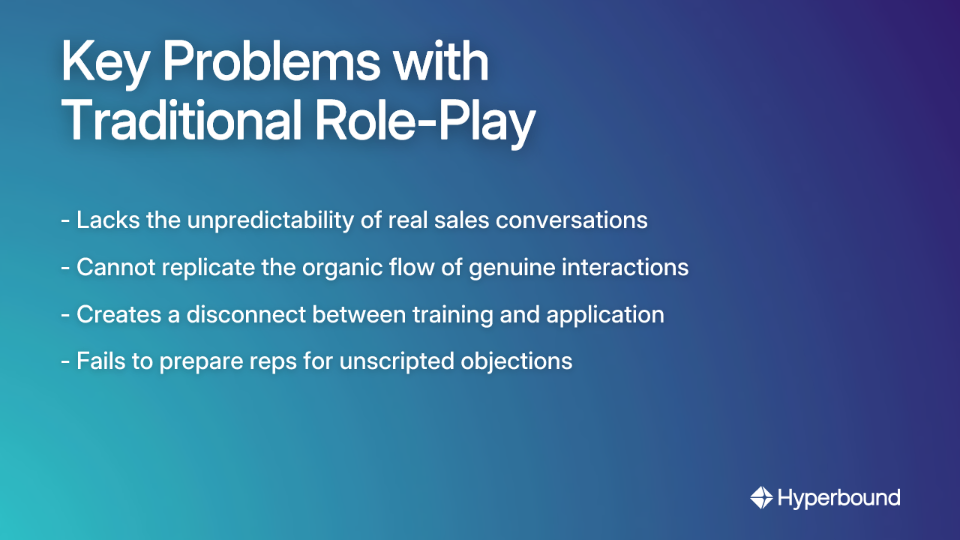 Key Problems with Traditional Role-Play: Lacks the unpredictability of real sales conversations, Cannot replicate the organic flow of genuine interactions, Creates a disconnect between training and application, Fails to prepare reps for unscripted objections