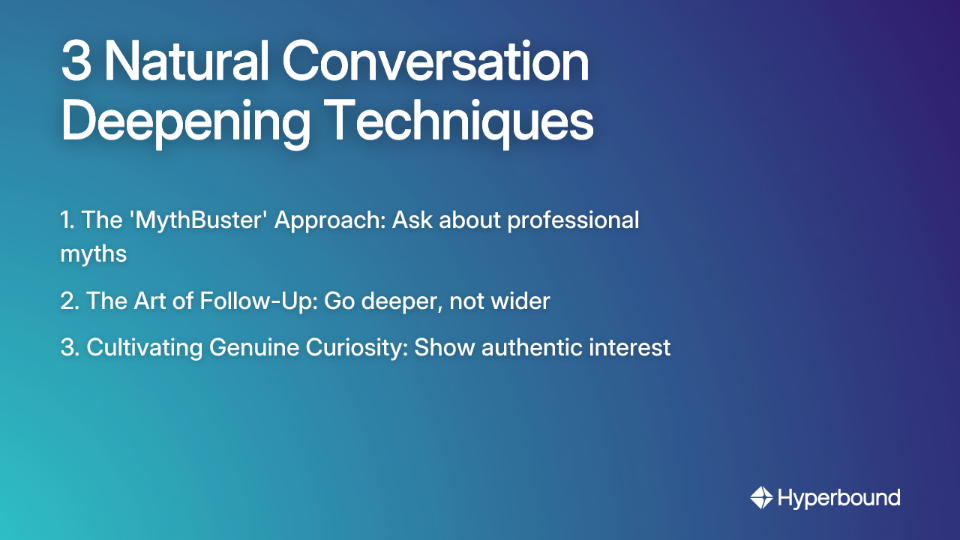3 Natural Conversation Deepening Techniques: 1. The 'MythBuster' Approach: Ask about professional myths, 2. The Art of Follow-Up: Go deeper, not wider, 3. Cultivating Genuine Curiosity: Show authentic interest