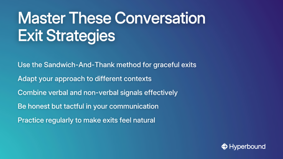 Master These Conversation Exit Strategies: Use the Sandwich-And-Thank method for graceful exits, Adapt your approach to different contexts, Combine verbal and non-verbal signals effectively, Be honest but tactful in your communication, Practice regularly to make exits feel natural