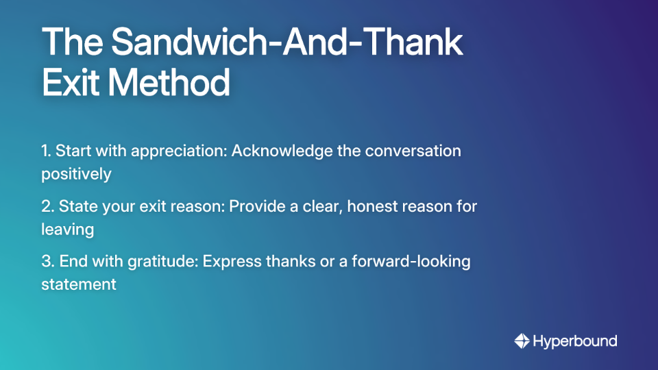 The Sandwich-And-Thank Exit Method: 1. Start with appreciation: Acknowledge the conversation positively, 2. State your exit reason: Provide a clear, honest reason for leaving, 3. End with gratitude: Express thanks or a forward-looking statement