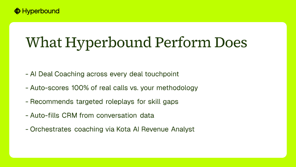 What Hyperbound Perform Does: - AI Deal Coaching across every deal touchpoint, - Auto-scores 100% of real calls vs. your methodology, - Recommends targeted roleplays for skill gaps, - Auto-fills CRM from conversation data, - Orchestrates coaching via Kota AI Revenue Analyst
