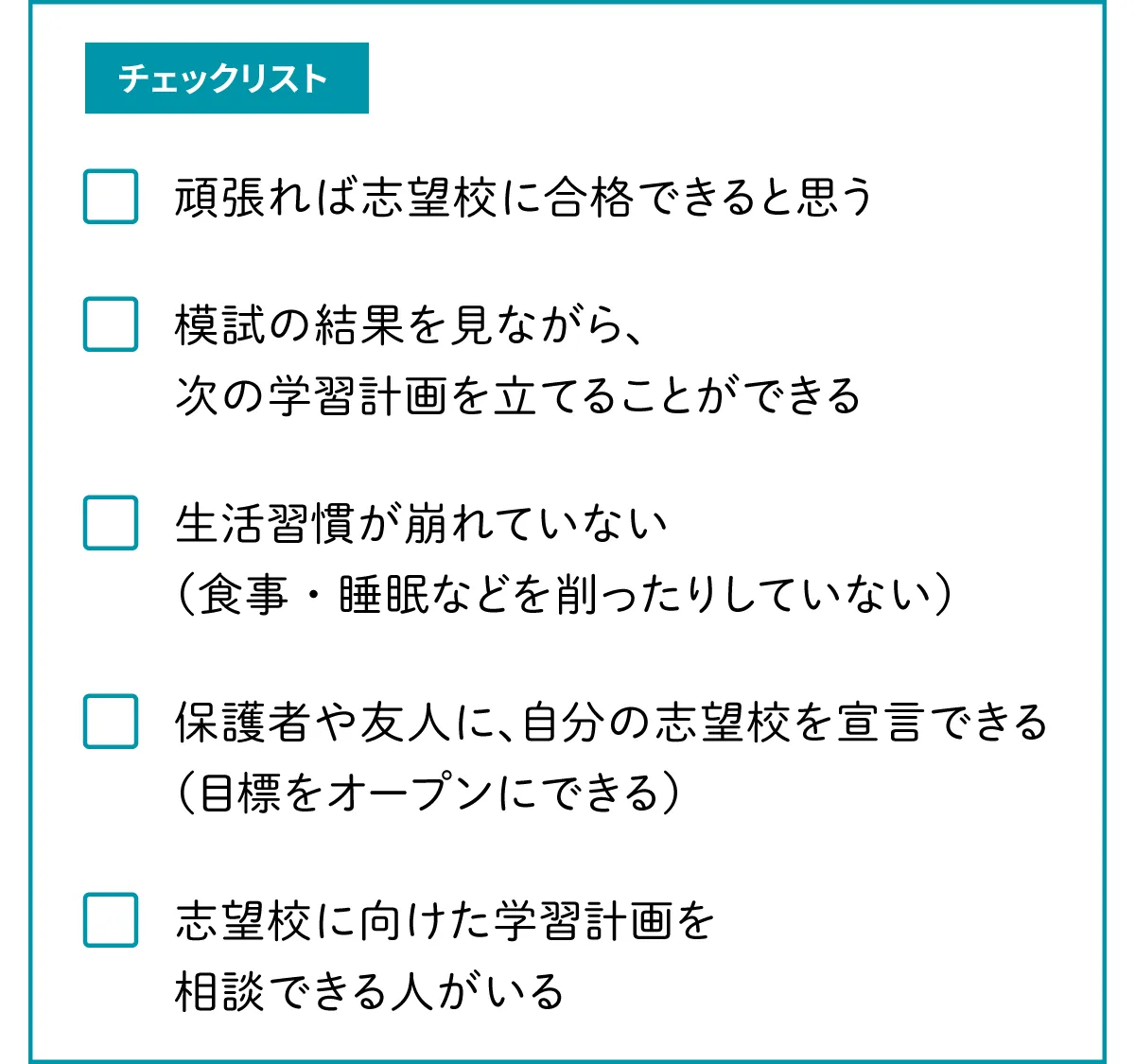 チェックリスト。項目1：頑張れば志望校に合格できると思う。項目2：模試の結果を見ながら、次の学習計画を立てることができる。項目3：生活習慣が崩れていない（食事・睡眠などを削ったりしていない）。項目4：保護者や友人に、自分の志望校を宣言できる（目標をオープンにできる）。項目5：志望校に向けた学習計画を相談できる人がいる。