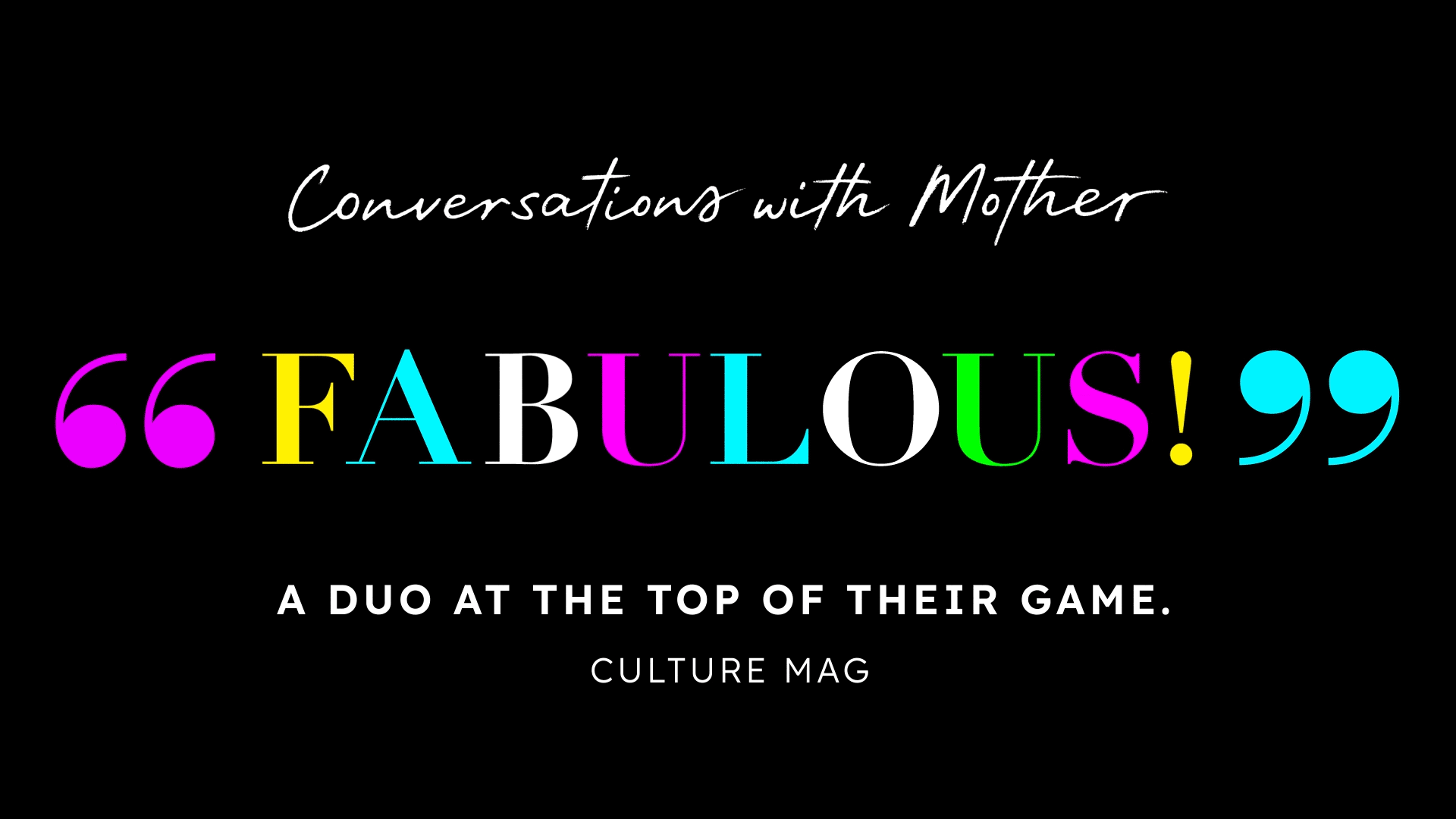 This is an animated image that could be used on a digital marquee that reads "Conversations with Mother 'FABULOUS' A duo at the top of their game. –Culture Mag". The letters in the word "Fabulous" are changing to different symbols throughout the animation, and it is the only word that is colorful in the image. Everything is set against a black background and the rest of the text is white. 