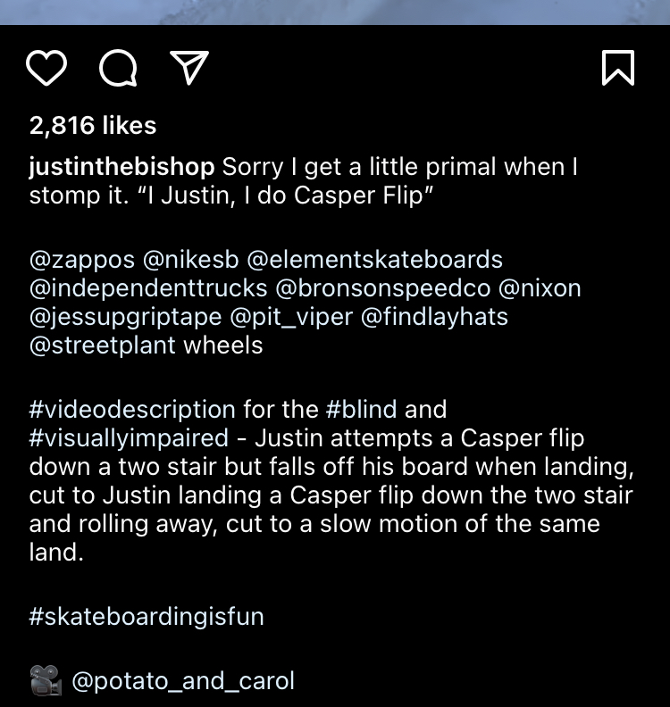 Screenshot of an Instagram caption for a reel by blind skateboarder, Justin Bishop. After his caption and tags, he writes, #VideoDescription for #Blind and #VisuallyImpaired - Justin attempts a Casper flip down a 2 stair but falls off his board when landing, cut to Justin landing a Casper flip down the 2 stair and rolling away, cut to a slow motion of the same land.