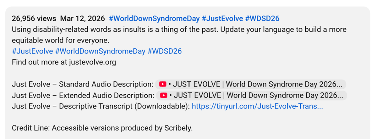 Screenshot of the YouTube Description below the Original Version of the "Just Evolve" video. At the top a blurb reads: "Using disability-related words as insults is a thing of the past. Update your language to build a more equitable world for everyone." The CTA is a link to find out more at JustEvolve.org. Below this, the accessible versions are provided via links to the Standard and Extended Audio Description versions, as well as a downloadable Descriptive Transcript. At the bottom of the caption, a credit line reads: "Accessible versions produced by Scribely."