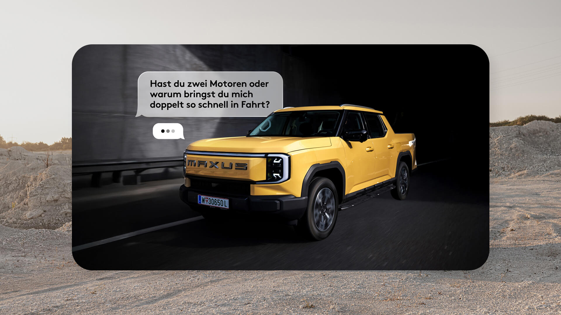 A yellow MAXUS eTERRON 9 all-wheel drive pickup truck drives through a tunnel, next to it a speech bubble with the text: “Do you have two motors, or why do you get me going so fast?” This campaign by the Vienna-based full-service agency Achtzehn Grad, implemented for MAXUS Motors Austria, highlights the importance of human-written, pointed headlines.
