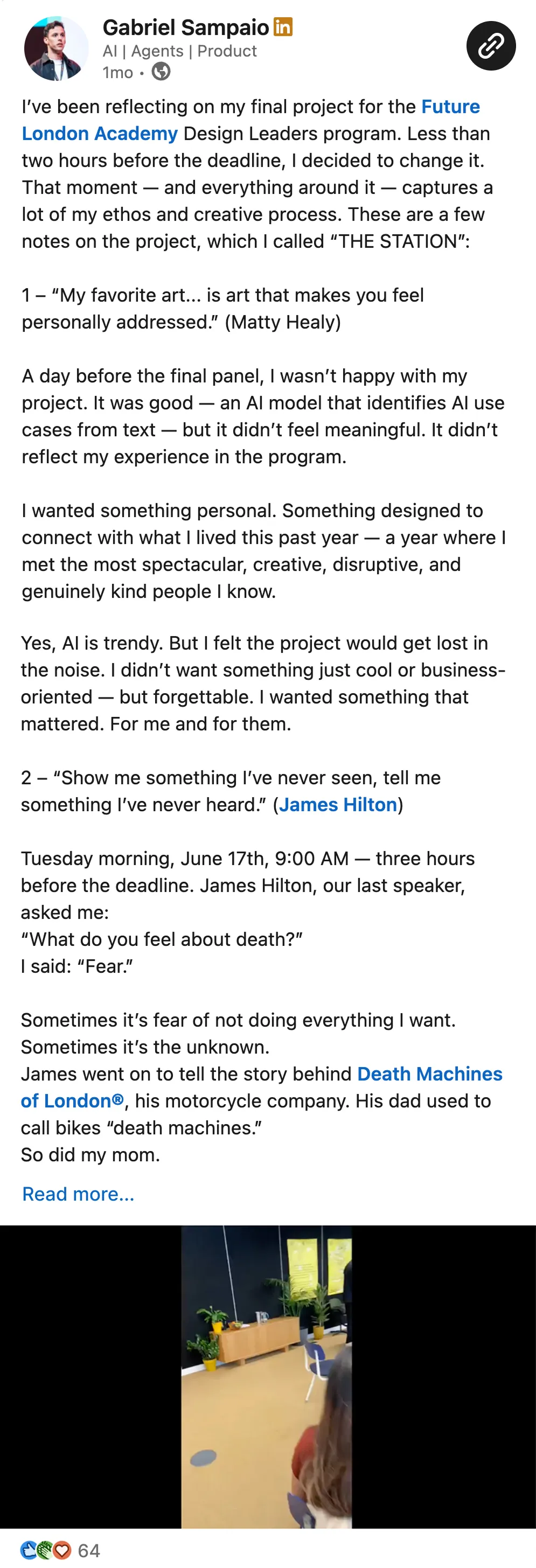 I’ve been reflecting on my final project for the Future London Academy Design Leaders program. Less than two hours before the deadline, I decided to change it. That moment — and everything around it — captures a lot of my ethos and creative process. These are a few notes on the project, which I called “THE STATION”:  1 – “My favorite art... is art that makes you feel personally addressed.” (Matty Healy)  A day before the final panel, I wasn’t happy with my project. It was good — an AI model that identifies AI use cases from text — but it didn’t feel meaningful. It didn’t reflect my experience in the program.  I wanted something personal. Something designed to connect with what I lived this past year — a year where I met the most spectacular, creative, disruptive, and genuinely kind people I know.  Yes, AI is trendy. But I felt the project would get lost in the noise. I didn’t want something just cool or business-oriented — but forgettable. I wanted something that mattered. For me and for them.  2 – “Show me something I’ve never seen, tell me something I’ve never heard.” (James Hilton)  Tuesday morning, June 17th, 9:00 AM — three hours before the deadline. James Hilton, our last speaker, asked me: “What do you feel about death?” I said: “Fear.”  Sometimes it’s fear of not doing everything I want. Sometimes it’s the unknown. James went on to tell the story behind Death Machines of London®, his motorcycle company. His dad used to call bikes “death machines.” So did my mom.  That was the spark. I had a story. I was going to do something I’d never done. Tell something no one’s heard. Show something no one’s seen.  3 – “I could design the candle... or the room that it sits in.” (Virgil Abloh)  One of my frustrations with my original project was that it was all about the “candle.” Nowadays, everything is easily reproducible — especially digitally. IMHO, designing a specific thing often feels irrelevant.  So instead, I focused on designing the context. The environment that connects everything and gives it meaning. That part — the context — isn’t so easy to copy.  I kept the tangible stuff raw. Made in one hour, on the fly. That was intentional. That’s 20%. The other 80% was everything around it: the timing, the story, the energy in the room.  That’s when the idea of “taking a last look at the station and catching a new train” came up.  THE STATION  I started the track at Edinburgh Station in February 2024. Now, one year later, I was closing this chapter. I didn’t want to take it for granted.   I had the music. A script idea. And suddenly, the video came together. James ended his talk. I went into the booth. Pulled it all together. And thought: “That’s it.” --- Posting this video feels like the most honest way to represent this whole experience.  It’s something that represents “design” — both in its identity and in itself.  The mentors, the support, the warmth, the people — they’re all part of it. But the context… that’s what I’ll carry with me :)