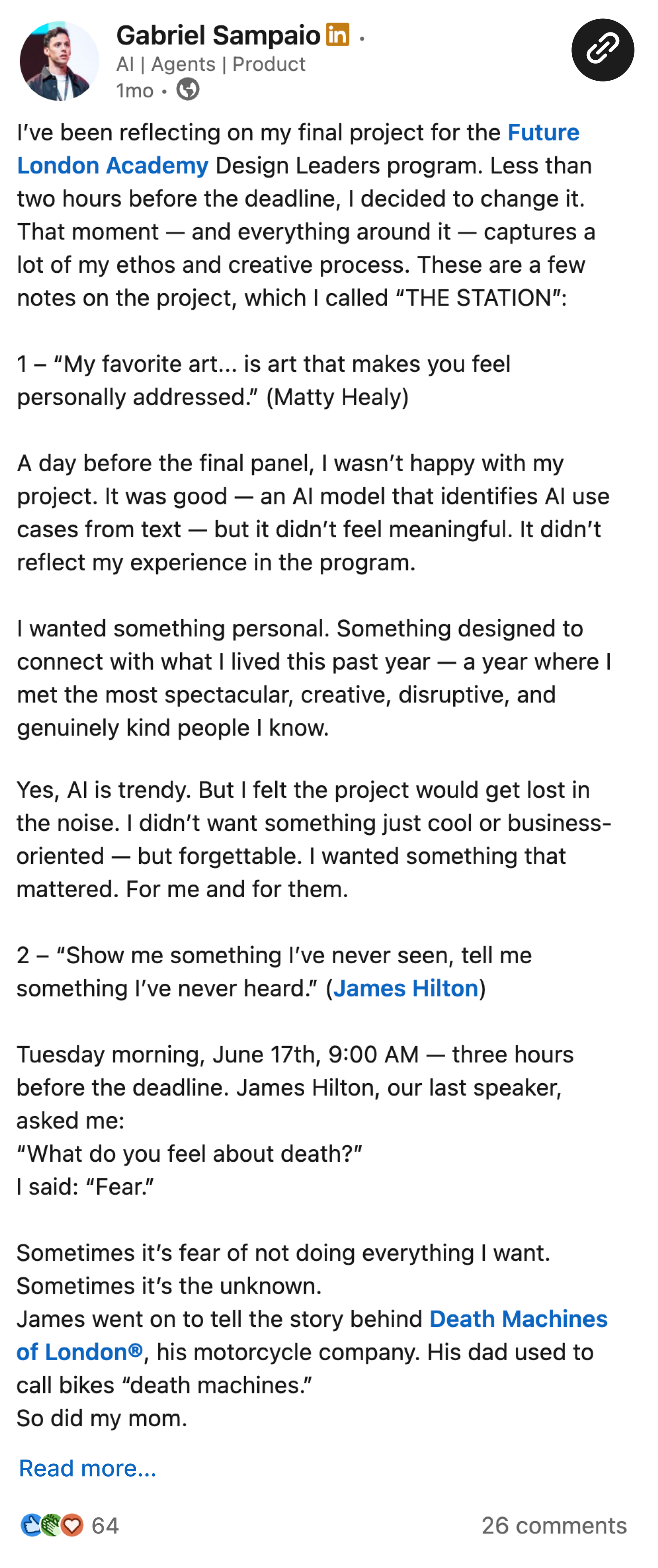 I’ve been reflecting on my final project for the Future London Academy Design Leaders program. Less than two hours before the deadline, I decided to change it. That moment — and everything around it — captures a lot of my ethos and creative process. These are a few notes on the project, which I called “THE STATION”:  1 – “My favorite art... is art that makes you feel personally addressed.” (Matty Healy)  A day before the final panel, I wasn’t happy with my project. It was good — an AI model that identifies AI use cases from text — but it didn’t feel meaningful. It didn’t reflect my experience in the program.  I wanted something personal. Something designed to connect with what I lived this past year — a year where I met the most spectacular, creative, disruptive, and genuinely kind people I know.  Yes, AI is trendy. But I felt the project would get lost in the noise. I didn’t want something just cool or business-oriented — but forgettable. I wanted something that mattered. For me and for them.  2 – “Show me something I’ve never seen, tell me something I’ve never heard.” (James Hilton)  Tuesday morning, June 17th, 9:00 AM — three hours before the deadline. James Hilton, our last speaker, asked me: “What do you feel about death?” I said: “Fear.”  Sometimes it’s fear of not doing everything I want. Sometimes it’s the unknown. James went on to tell the story behind Death Machines of London®, his motorcycle company. His dad used to call bikes “death machines.” So did my mom.  That was the spark. I had a story. I was going to do something I’d never done. Tell something no one’s heard. Show something no one’s seen.  3 – “I could design the candle... or the room that it sits in.” (Virgil Abloh)  One of my frustrations with my original project was that it was all about the “candle.” Nowadays, everything is easily reproducible — especially digitally. IMHO, designing a specific thing often feels irrelevant.  So instead, I focused on designing the context. The environment that connects everything and gives it meaning. That part — the context — isn’t so easy to copy.  I kept the tangible stuff raw. Made in one hour, on the fly. That was intentional. That’s 20%. The other 80% was everything around it: the timing, the story, the energy in the room.  That’s when the idea of “taking a last look at the station and catching a new train” came up.  THE STATION  I started the track at Edinburgh Station in February 2024. Now, one year later, I was closing this chapter. I didn’t want to take it for granted.   I had the music. A script idea. And suddenly, the video came together. James ended his talk. I went into the booth. Pulled it all together. And thought: “That’s it.” --- Posting this video feels like the most honest way to represent this whole experience.  It’s something that represents “design” — both in its identity and in itself.  The mentors, the support, the warmth, the people — they’re all part of it. But the context… that’s what I’ll carry with me :)