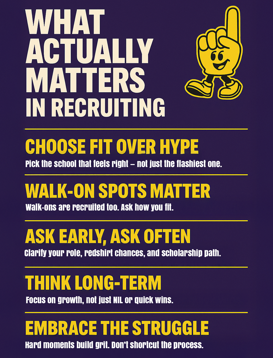 What actually matters in recruiting. Choose fit over hype: Pick the school that feels right – not just the flashiest one. Walk-on spots matter: Walk-ons are recruited too. Ask how you fit. Ask early, ask often: Clarify your role, redshirt chances, and scholarship path. Think long-term: Focus on growth, not just NIL or quick wins. Embrace the struggle: Hard moments build grit. Don't shortcut the progress.