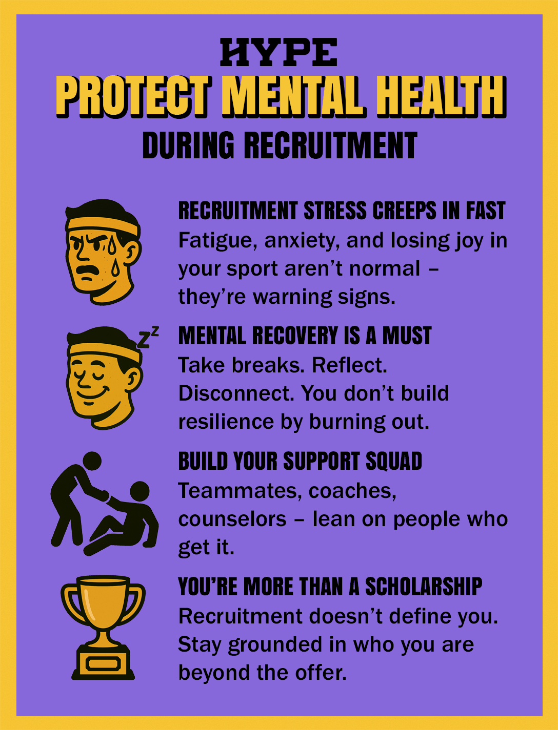 How to protect mental health during athletic recruitment (from Hype). RECRUITMENT STRESS CREEPS IN FAST. Fatigue, anxiety, and losing joy in your sport aren’t normal – they’re warning signs. MENTAL RECOVERY IS A MUST. Take breaks. Reflect. Disconnect. You don’t build resilience by burning out. BUILD YOUR SUPPORT SQUAD. Teammates, coaches, counselors – lean on people who get it. YOU’RE MORE THAN A SCHOLARSHIP. Recruitment doesn’t define you. Stay grounded in who you are beyond the offer.