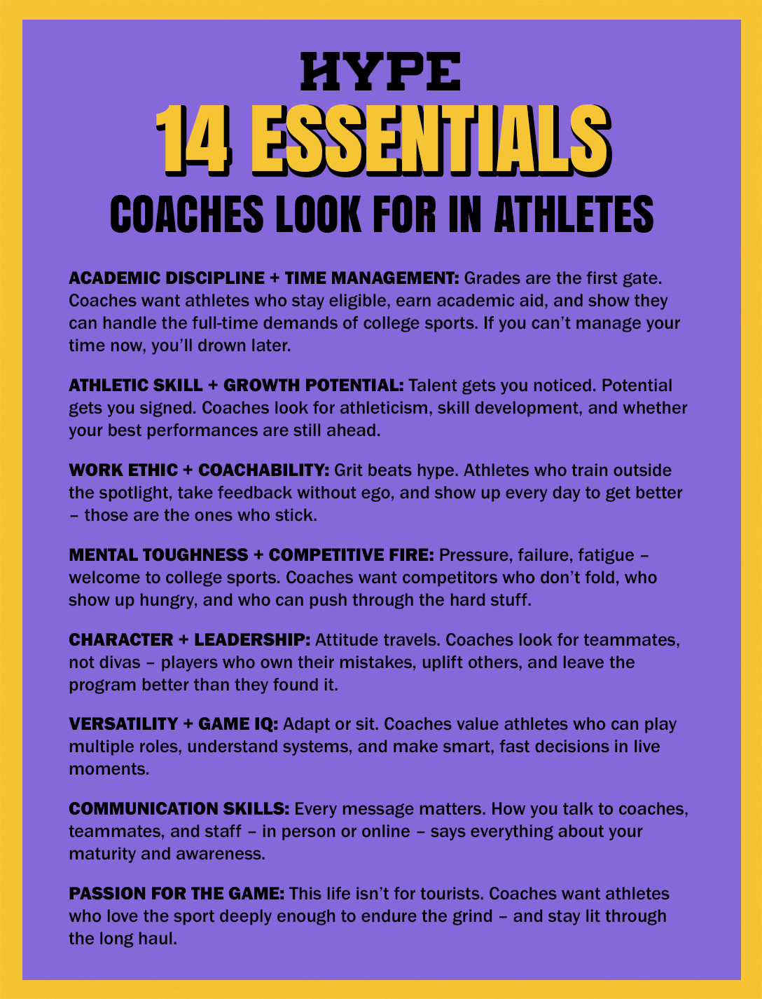 14 essentials that college coaches look for in student athletes: Academic Discipline + Time Management: Grades are the first gate. Coaches want athletes who stay eligible, earn academic aid, and show they can handle the full-time demands of college sports. If you can’t manage your time now, you’ll drown later. Athletic Skill + Growth Potential: Talent gets you noticed. Potential gets you signed. Coaches look for athleticism, skill development, and whether your best performances are still ahead. Work Ethic + Coachability: Grit beats hype. Athletes who train outside the spotlight, take feedback without ego, and show up every day to get better – those are the ones who stick. Mental Toughness + Competitive Fire: Pressure, failure, fatigue – welcome to college sports. Coaches want competitors who don’t fold, who show up hungry, and who can push through the hard stuff. Character + Leadership: Attitude travels. Coaches look for teammates, not divas – players who own their mistakes, uplift others, and leave the program better than they found it. Versatility + Game IQ: Adapt or sit. Coaches value athletes who can play multiple roles, understand systems, and make smart, fast decisions in live moments. Communication Skills: Every message matters. How you talk to coaches, teammates, and staff – in person or online – says everything about your maturity and awareness. Passion For The Game: This life isn’t for tourists. Coaches want athletes who love the sport deeply enough to endure the grind – and stay lit through the long haul.