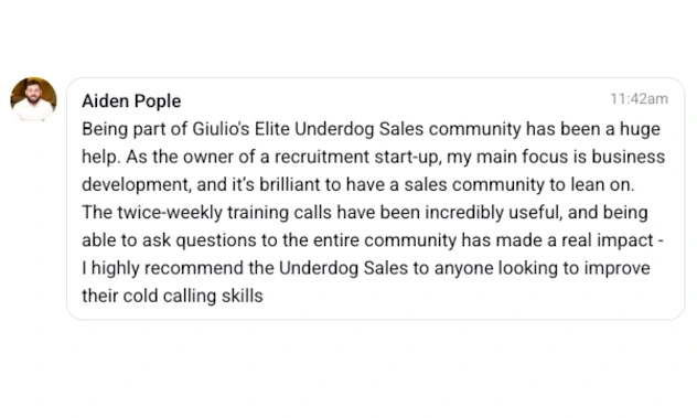 Aiden Pople 11:42am  Being part of Giulio’s Elite Underdog Sales community has been a huge help. As the owner of a recruitment start-up, my main focus is business development, and it’s brilliant to have a sales community to lean on. The twice-weekly training calls have been incredibly useful, and being able to ask questions to the entire community has made a real impact – I highly recommend the Underdog Sales to anyone looking to improve their cold calling skills.