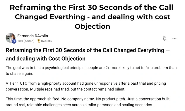 Reframing the First 30 Seconds of the Call Changed Everything – and dealing with Cost Objection Fernanda DAvolio 18d (edited) · 🏆 Results  Reframing the First 30 Seconds of the Call Changed Everything — and dealing with Cost Objection  The goal was to test a psychological principle: people are 2x more likely to act to fix a problem than to chase a gain.  A Tier 1 CTO from a high-priority account had gone unresponsive after a past trial and pricing conversation. Multiple reps had tried, but the contact remained silent.  This time, the approach shifted. No company name. No product pitch. Just a conversation built around real, relatable challenges seen across similar personas and scaling scenarios.