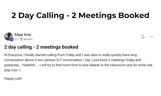 2 Day Calling – 2 Meetings Booked Edgar Krier 6d · 🏆 Results  2 day calling – 2 meetings booked  Hi Everyone, I finally started calling from Friday and I was able to really quickly have long conversation above 3 min (almost 5/7 conversation / day) and book 2 meetings Friday and yesterday… Yeahhhh … I will try to find more time to dive deeper in the classroom and do more role play now :)  Happy calls